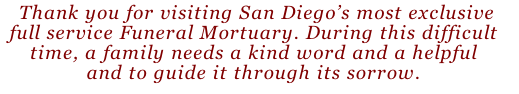  Thank you for visiting San Diego’s most exclusive 
full service Funeral Mortuary. During this difficult 
time, a family needs a kind word and a helpful 
and to guide it through its sorrow.









