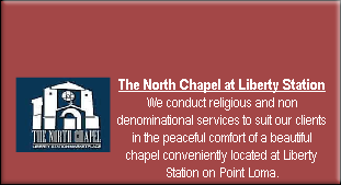 The North Chapel at Liberty Station
We conduct religious and non denominational services to suit our clients in the peaceful comfort of a beautiful chapel conveniently located at Liberty Station on Point Loma.
Please click here to see chapel photos